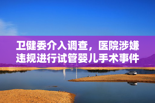 卫健委介入调查，医院涉嫌违规进行试管婴儿手术事件曝光