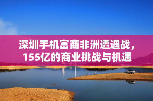 深圳手机富商非洲遭遇战，155亿的商业挑战与机遇