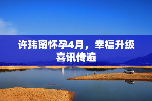 许玮甯怀孕4月，幸福升级喜讯传遍