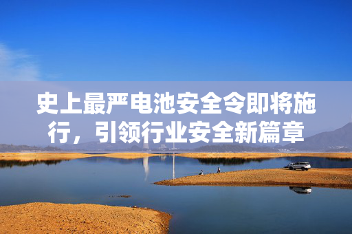 史上最严电池安全令即将施行，引领行业安全新篇章