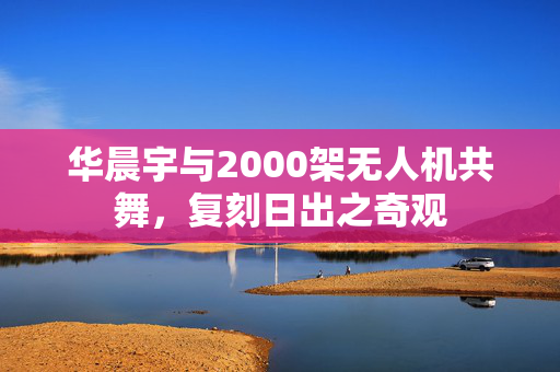 华晨宇与2000架无人机共舞，复刻日出之奇观