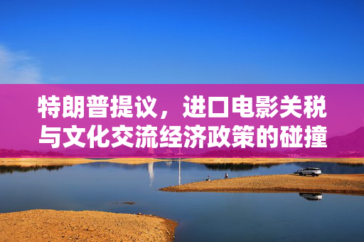 特朗普提议，进口电影关税与文化交流经济政策的碰撞