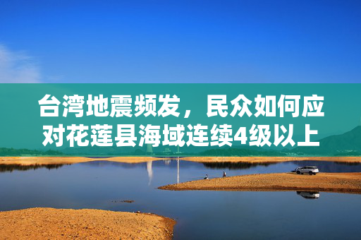 台湾地震频发，民众如何应对花莲县海域连续4级以上地震？