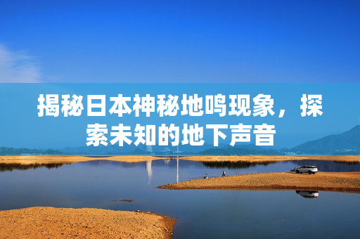 揭秘日本神秘地鸣现象，探索未知的地下声音