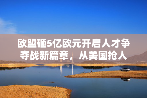 欧盟砸5亿欧元开启人才争夺战新篇章，从美国抢人