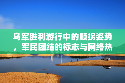 乌军胜利游行中的顺拐姿势，军民团结的标志与网络热议焦点
