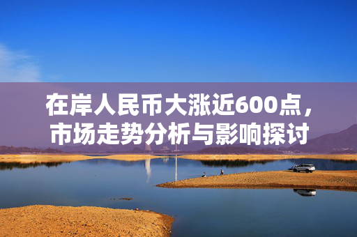 在岸人民币大涨近600点，市场走势分析与影响探讨