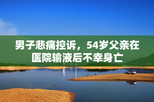 男子悲痛控诉，54岁父亲在医院输液后不幸身亡