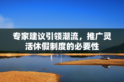 专家建议引领潮流，推广灵活休假制度的必要性