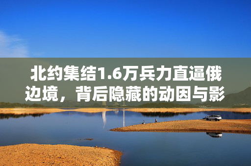 北约集结1.6万兵力直逼俄边境，背后隐藏的动因与影响