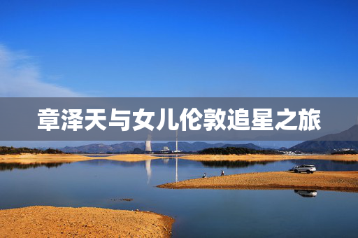 章泽天与女儿伦敦追星之旅
