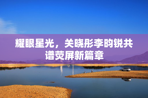 耀眼星光，关晓彤李昀锐共谱荧屏新篇章