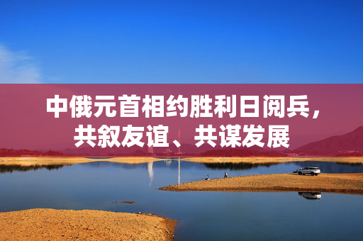 中俄元首相约胜利日阅兵，共叙友谊、共谋发展