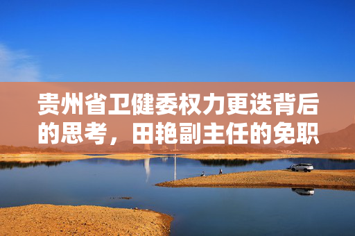贵州省卫健委权力更迭背后的思考，田艳副主任的免职