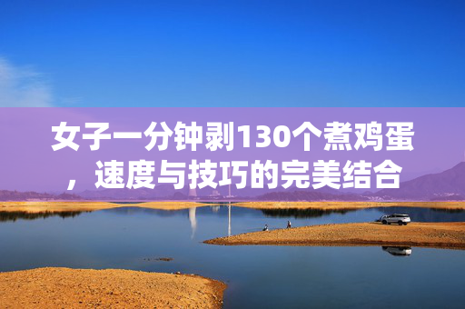 女子一分钟剥130个煮鸡蛋，速度与技巧的完美结合
