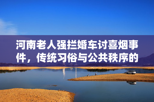 河南老人强拦婚车讨喜烟事件，传统习俗与公共秩序的碰撞