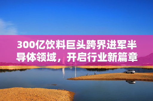 300亿饮料巨头跨界进军半导体领域，开启行业新篇章