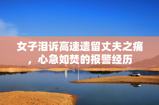 女子泪诉高速遗留丈夫之痛，心急如焚的报警经历