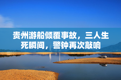 贵州游船倾覆事故，三人生死瞬间，警钟再次敲响