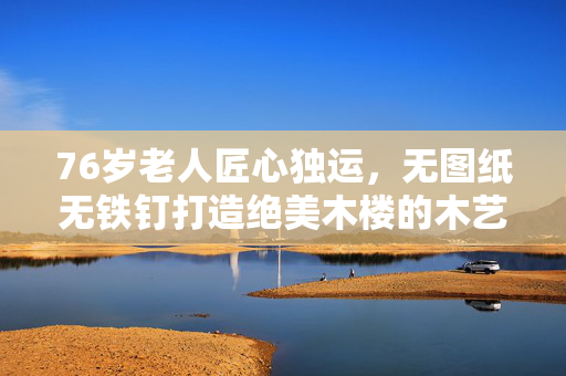 76岁老人匠心独运，无图纸无铁钉打造绝美木楼的木艺传奇