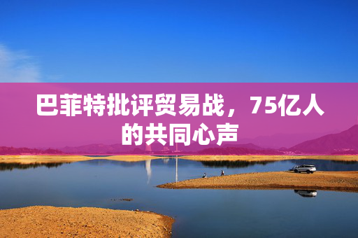 巴菲特批评贸易战，75亿人的共同心声