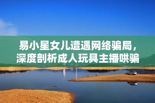 易小星女儿遭遇网络骗局，深度剖析成人玩具主播哄骗事件