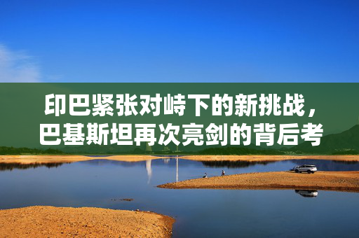 印巴紧张对峙下的新挑战，巴基斯坦再次亮剑的背后考量