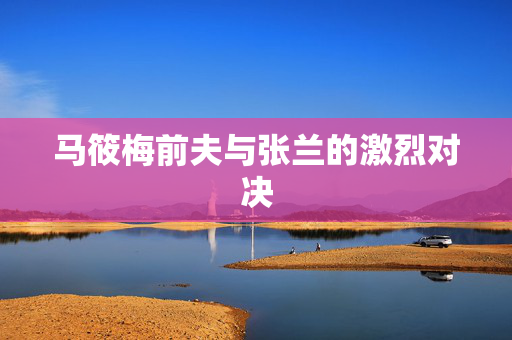 马筱梅前夫与张兰的激烈对决