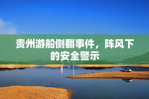 贵州游船侧翻事件，阵风下的安全警示
