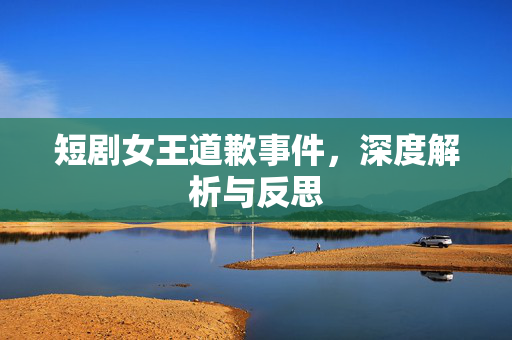 短剧女王道歉事件，深度解析与反思