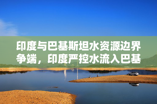印度与巴基斯坦水资源边界争端，印度严控水流入巴基斯坦