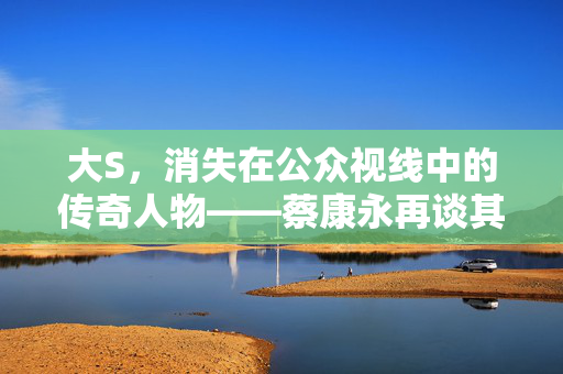 大S，消失在公众视线中的传奇人物——蔡康永再谈其去世