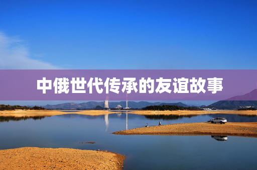 中俄世代传承的友谊故事