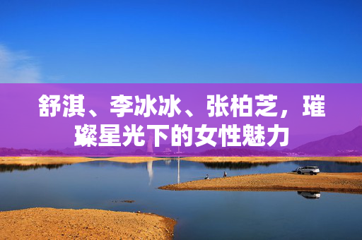 舒淇、李冰冰、张柏芝，璀璨星光下的女性魅力