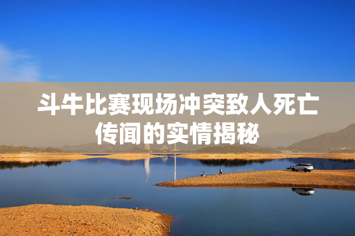 斗牛比赛现场冲突致人死亡传闻的实情揭秘