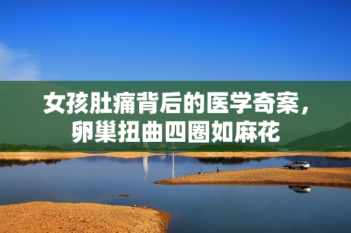 女孩肚痛背后的医学奇案，卵巢扭曲四圈如麻花