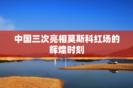 中国三次亮相莫斯科红场的辉煌时刻