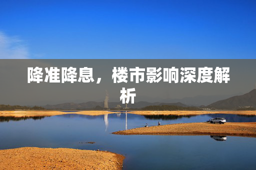 降准降息，楼市影响深度解析