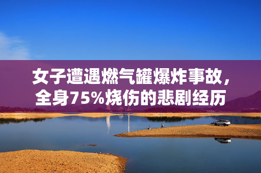 女子遭遇燃气罐爆炸事故，全身75%烧伤的悲剧经历