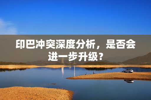 印巴冲突深度分析，是否会进一步升级？
