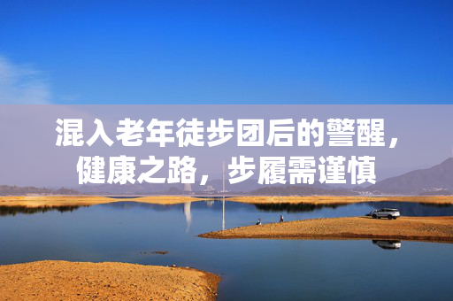混入老年徒步团后的警醒，健康之路，步履需谨慎