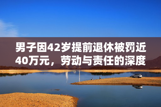 男子因42岁提前退休被罚近40万元，劳动与责任的深度思考