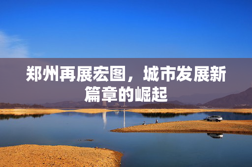 郑州再展宏图，城市发展新篇章的崛起