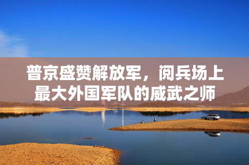 普京盛赞解放军，阅兵场上最大外国军队的威武之师