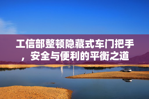 工信部整顿隐藏式车门把手，安全与便利的平衡之道