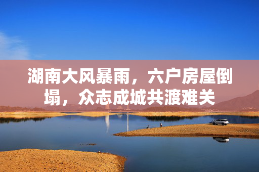 湖南大风暴雨，六户房屋倒塌，众志成城共渡难关