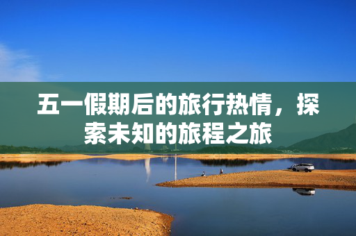 五一假期后的旅行热情，探索未知的旅程之旅