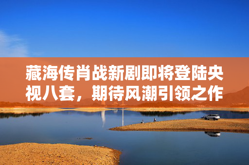 藏海传肖战新剧即将登陆央视八套，期待风潮引领之作
