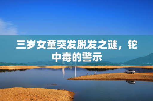 三岁女童突发脱发之谜，铊中毒的警示