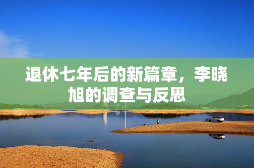 退休七年后的新篇章，李晓旭的调查与反思